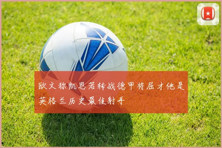 欧文称凯恩若转战德甲将屈才他是英格兰历史最佳射手