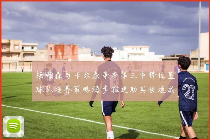 杨瀚森与卡尔森争夺第三中锋位置球队培养策略稳步推进助其快速成长