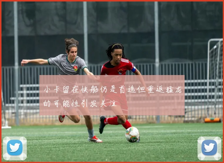 小卡留在快船仍是首选但重返猛龙的可能性引发关注