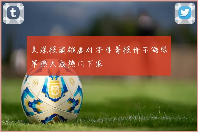 美媒报道雄鹿对字母哥报价不满绿军热火成热门下家