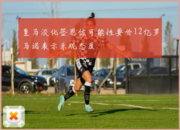 皇马淡化签恩佐可能性要价12亿罗马诺表示乐观态度