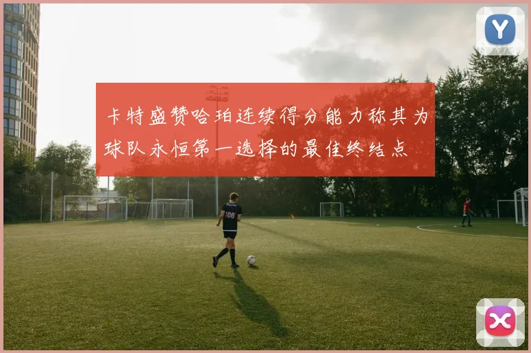 卡特盛赞哈珀连续得分能力称其为球队永恒第一选择的最佳终结点