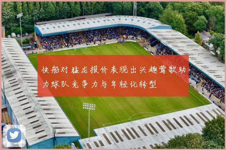 快船对猛龙报价表现出兴趣莺歌助力球队竞争力与年轻化转型