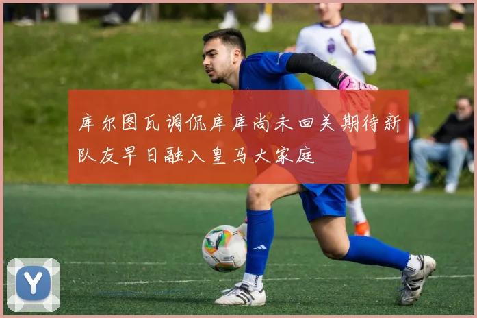 库尔图瓦调侃库库尚未回关期待新队友早日融入皇马大家庭