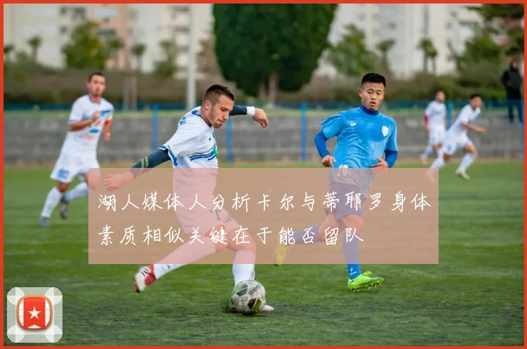 湖人媒体人分析卡尔与蒂耶罗身体素质相似关键在于能否留队