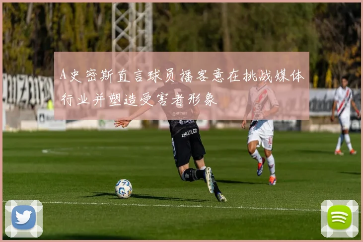 A史密斯直言球员播客意在挑战媒体行业并塑造受害者形象
