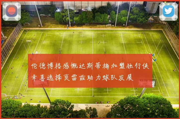 伦德博格感慨达斯蒂梅加盟独行侠幸喜选择莫雷兹助力球队发展