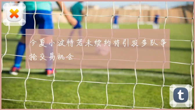 今夏小波特若未续约将引发多队争抢交易机会