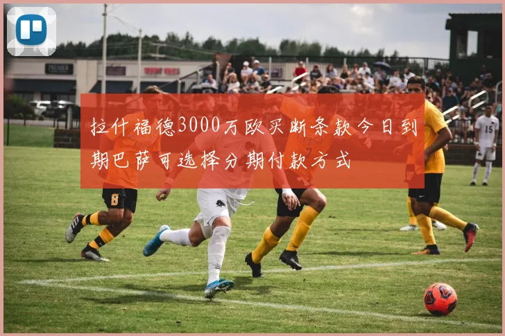 拉什福德3000万欧买断条款今日到期巴萨可选择分期付款方式