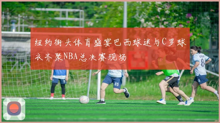 纽约街头体育盛宴巴西球迷与C罗球衣齐聚NBA总决赛现场